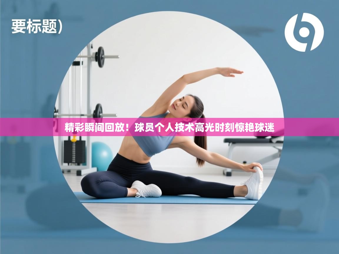 精彩瞬间回放！球员个人技术高光时刻惊艳球迷